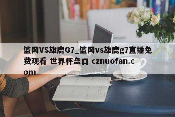 篮网VS雄鹿G7_篮网vs雄鹿g7直播免费观看 世界杯盘口 cznuofan.com
