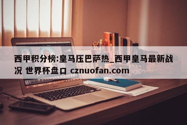 西甲积分榜:皇马压巴萨热_西甲皇马最新战况 世界杯盘口 cznuofan.com