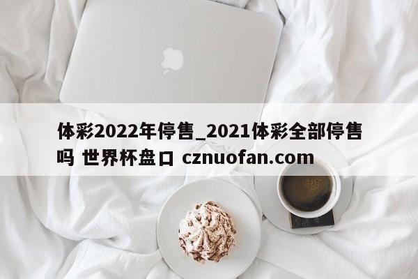 体彩2022年停售_2021体彩全部停售吗 世界杯盘口 cznuofan.com