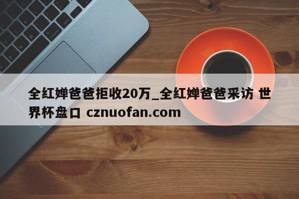 全红婵爸爸拒收20万_全红婵爸爸采访 世界杯盘口 cznuofan.com