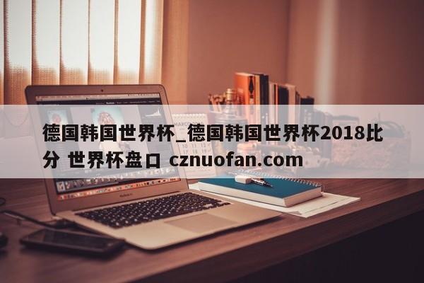 德国韩国世界杯_德国韩国世界杯2018比分 世界杯盘口 cznuofan.com