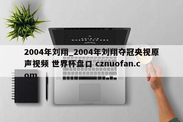 2004年刘翔_2004年刘翔夺冠央视原声视频 世界杯盘口 cznuofan.com