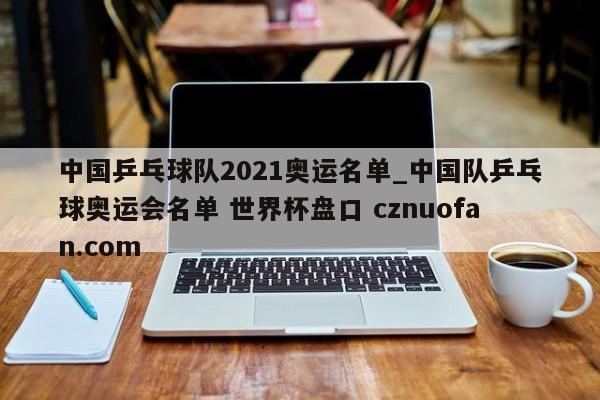 中国乒乓球队2021奥运名单_中国队乒乓球奥运会名单 世界杯盘口 cznuofan.com