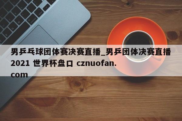 男乒乓球团体赛决赛直播_男乒团体决赛直播2021 世界杯盘口 cznuofan.com