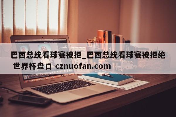 巴西总统看球赛被拒_巴西总统看球赛被拒绝 世界杯盘口 cznuofan.com