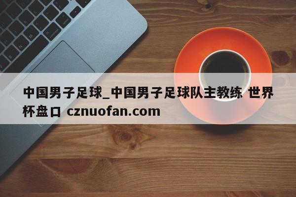 中国男子足球_中国男子足球队主教练 世界杯盘口 cznuofan.com