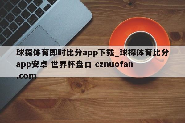 球探体育即时比分app下载_球探体育比分app安卓 世界杯盘口 cznuofan.com