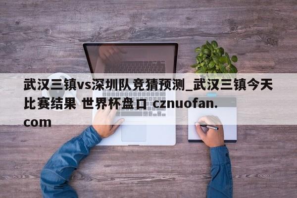 武汉三镇vs深圳队竞猜预测_武汉三镇今天比赛结果 世界杯盘口 cznuofan.com