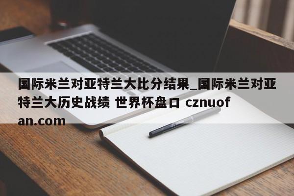 国际米兰对亚特兰大比分结果_国际米兰对亚特兰大历史战绩 世界杯盘口 cznuofan.com