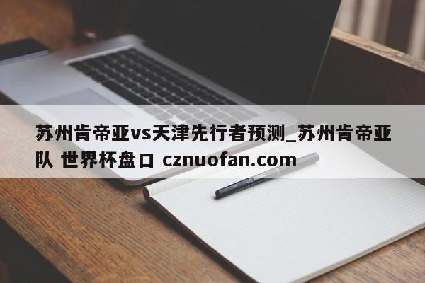 苏州肯帝亚vs天津先行者预测_苏州肯帝亚队 世界杯盘口 cznuofan.com