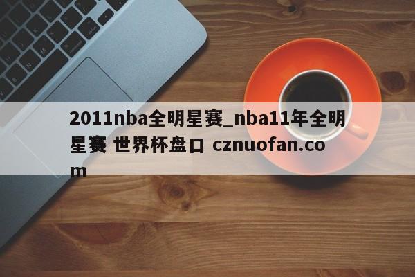 2011nba全明星赛_nba11年全明星赛 世界杯盘口 cznuofan.com