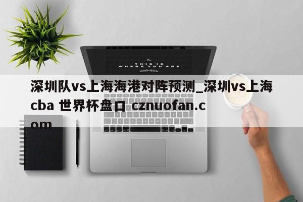 深圳队vs上海海港对阵预测_深圳vs上海cba 世界杯盘口 cznuofan.com