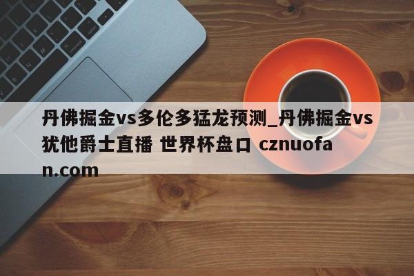 丹佛掘金vs多伦多猛龙预测_丹佛掘金vs犹他爵士直播 世界杯盘口 cznuofan.com