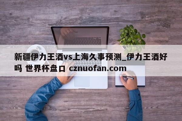 新疆伊力王酒vs上海久事预测_伊力王酒好吗 世界杯盘口 cznuofan.com