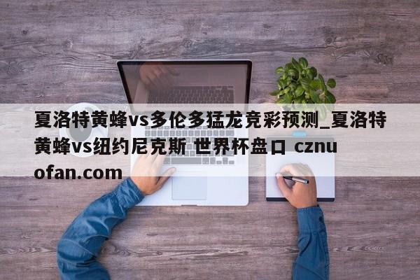 夏洛特黄蜂vs多伦多猛龙竞彩预测_夏洛特黄蜂vs纽约尼克斯 世界杯盘口 cznuofan.com