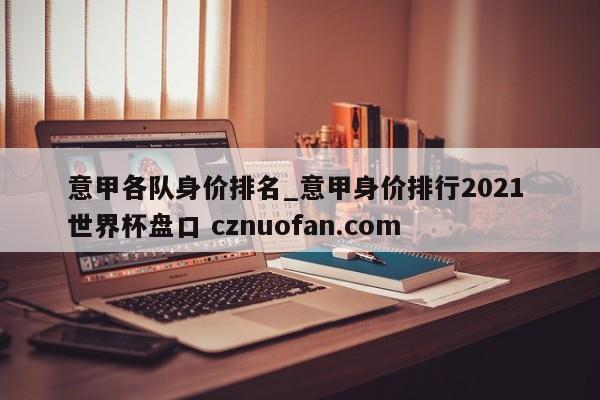 意甲各队身价排名_意甲身价排行2021 世界杯盘口 cznuofan.com
