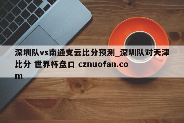 深圳队vs南通支云比分预测_深圳队对天津比分 世界杯盘口 cznuofan.com
