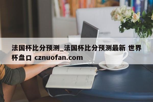 法国杯比分预测_法国杯比分预测最新 世界杯盘口 cznuofan.com