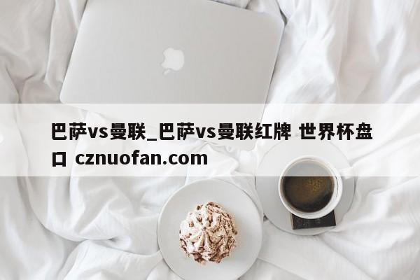 巴萨vs曼联_巴萨vs曼联红牌 世界杯盘口 cznuofan.com