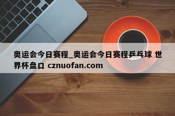 奥运会今日赛程_奥运会今日赛程乒乓球 世界杯盘口 cznuofan.com