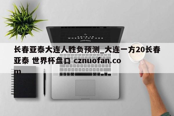 长春亚泰大连人胜负预测_大连一方20长春亚泰 世界杯盘口 cznuofan.com