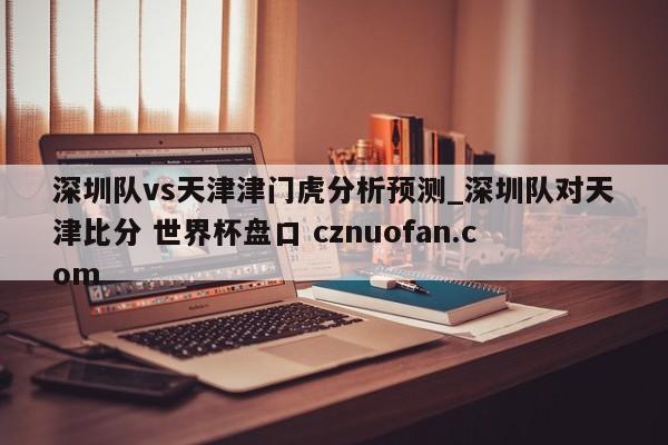 深圳队vs天津津门虎分析预测_深圳队对天津比分 世界杯盘口 cznuofan.com