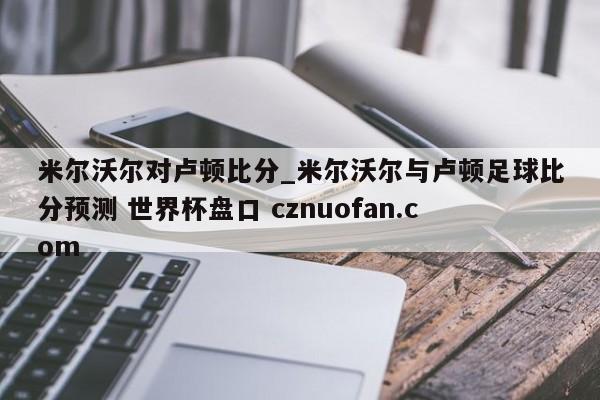 米尔沃尔对卢顿比分_米尔沃尔与卢顿足球比分预测 世界杯盘口 cznuofan.com