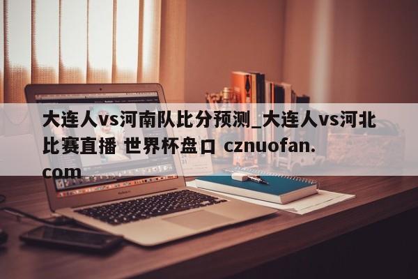 大连人vs河南队比分预测_大连人vs河北比赛直播 世界杯盘口 cznuofan.com