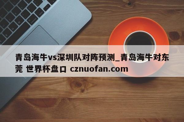 青岛海牛vs深圳队对阵预测_青岛海牛对东莞 世界杯盘口 cznuofan.com