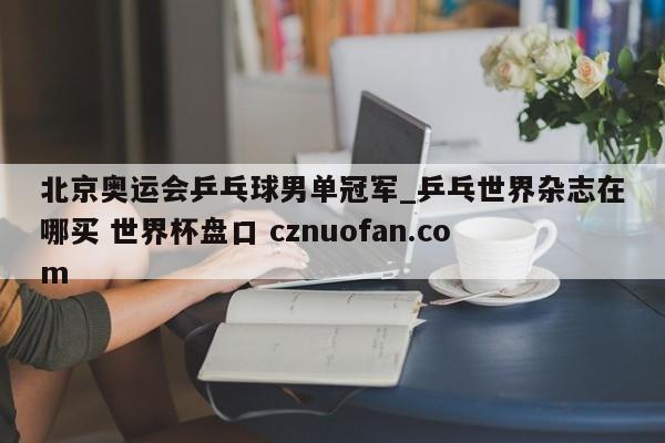 北京奥运会乒乓球男单冠军_乒乓世界杂志在哪买 世界杯盘口 cznuofan.com