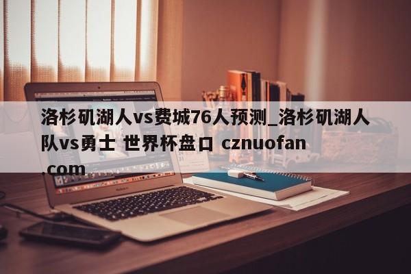洛杉矶湖人vs费城76人预测_洛杉矶湖人队vs勇士 世界杯盘口 cznuofan.com