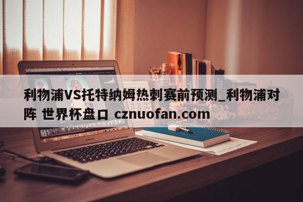 利物浦VS托特纳姆热刺赛前预测_利物浦对阵 世界杯盘口 cznuofan.com