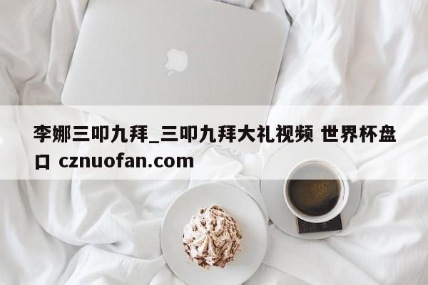 李娜三叩九拜_三叩九拜大礼视频 世界杯盘口 cznuofan.com