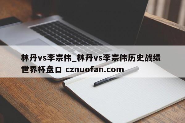 林丹vs李宗伟_林丹vs李宗伟历史战绩 世界杯盘口 cznuofan.com
