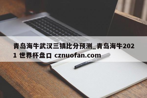 青岛海牛武汉三镇比分预测_青岛海牛2021 世界杯盘口 cznuofan.com