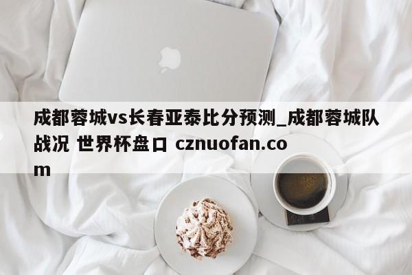 成都蓉城vs长春亚泰比分预测_成都蓉城队战况 世界杯盘口 cznuofan.com