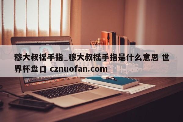 穆大叔摇手指_穆大叔摇手指是什么意思 世界杯盘口 cznuofan.com