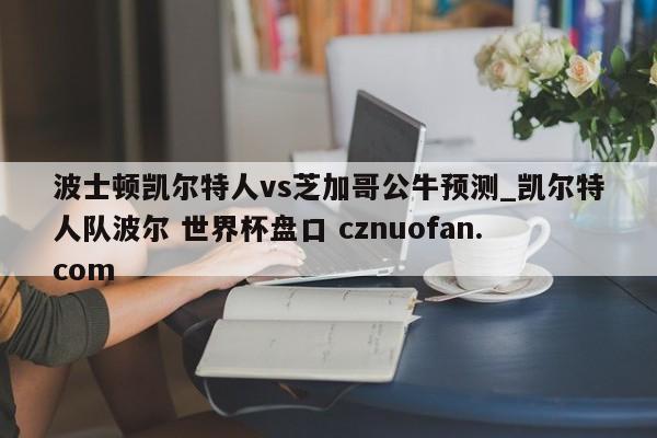 波士顿凯尔特人vs芝加哥公牛预测_凯尔特人队波尔 世界杯盘口 cznuofan.com