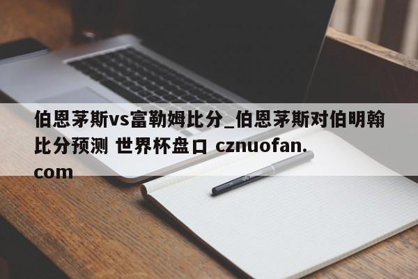 伯恩茅斯vs富勒姆比分_伯恩茅斯对伯明翰比分预测 世界杯盘口 cznuofan.com