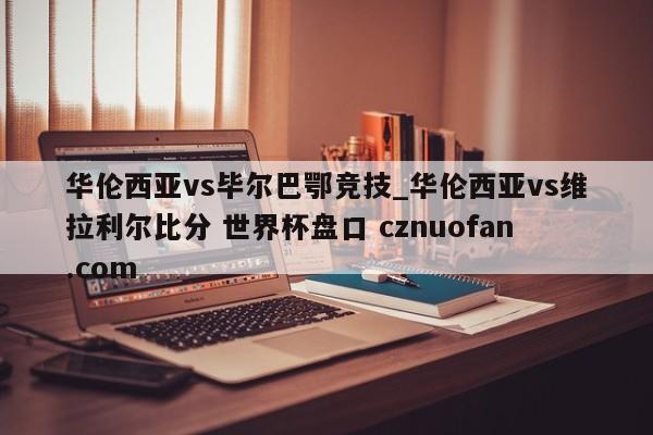 华伦西亚vs毕尔巴鄂竞技_华伦西亚vs维拉利尔比分 世界杯盘口 cznuofan.com