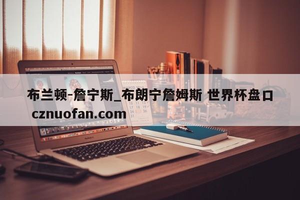 布兰顿-詹宁斯_布朗宁詹姆斯 世界杯盘口 cznuofan.com