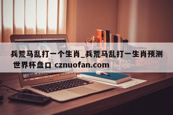 兵荒马乱打一个生肖_兵荒马乱打一生肖预测 世界杯盘口 cznuofan.com