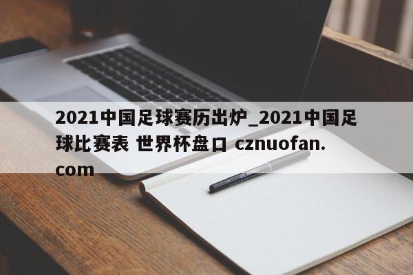 2021中国足球赛历出炉_2021中国足球比赛表 世界杯盘口 cznuofan.com
