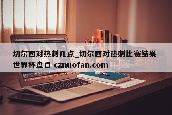 切尔西对热刺几点_切尔西对热刺比赛结果 世界杯盘口 cznuofan.com