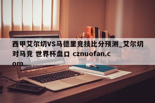 西甲艾尔切VS马德里竞技比分预测_艾尔切对马竞 世界杯盘口 cznuofan.com
