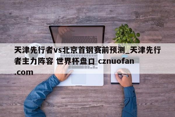 天津先行者vs北京首钢赛前预测_天津先行者主力阵容 世界杯盘口 cznuofan.com