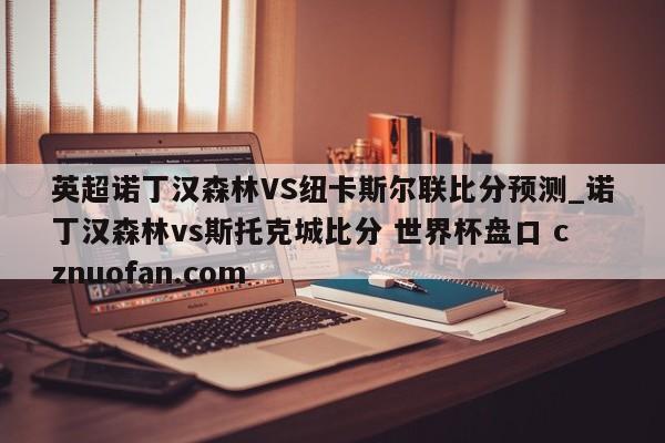 英超诺丁汉森林VS纽卡斯尔联比分预测_诺丁汉森林vs斯托克城比分 世界杯盘口 cznuofan.com