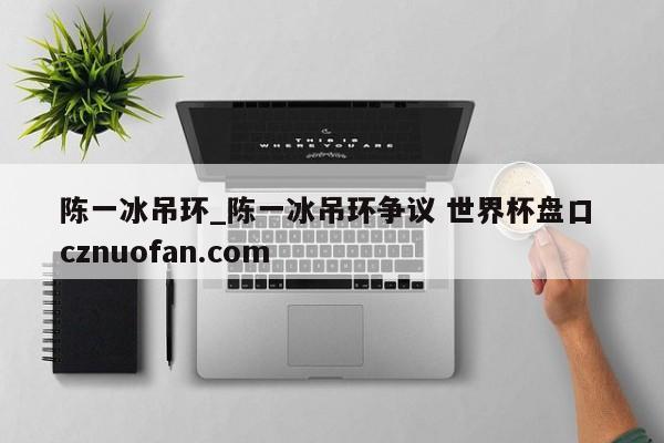 陈一冰吊环_陈一冰吊环争议 世界杯盘口 cznuofan.com
