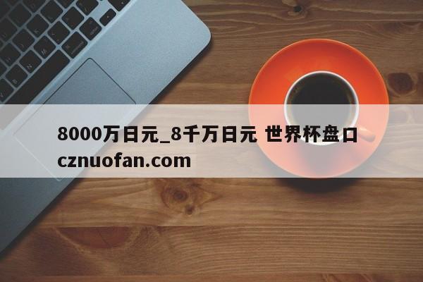 8000万日元_8千万日元 世界杯盘口 cznuofan.com