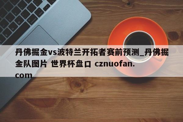丹佛掘金vs波特兰开拓者赛前预测_丹佛掘金队图片 世界杯盘口 cznuofan.com
